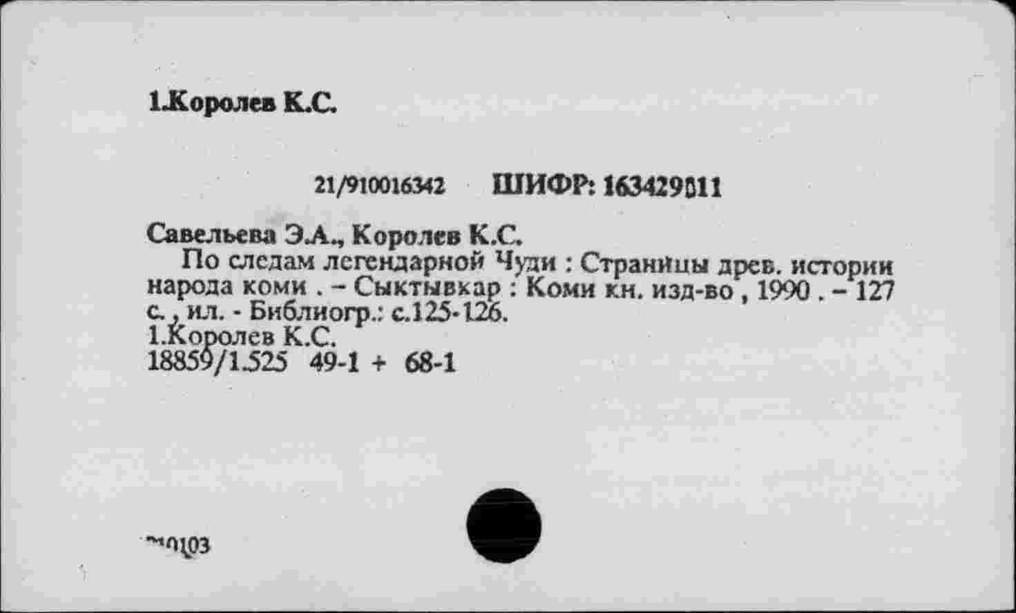 ﻿ХЈКоролев К.С.
21/910016342 ШИФР: 163429311
Савельева ЭЛ., Королев К.С.
По следам легендарной Чуди : Страницы древ, истории народа коми . - Сыктывкар : Коми кн. изд-во, 1990 . - 127 с., ил. - Библиогр.: с.125-126.
1-Королев К.С.
18859/1525 49-1 + 68-1
^пџјз